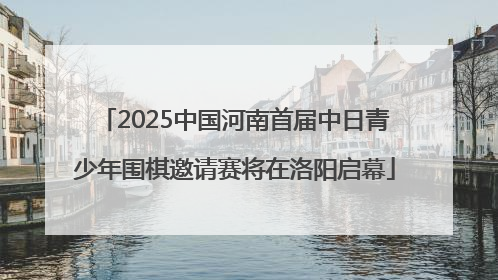 2025中国河南首届中日青少年围棋邀请赛将在洛阳启幕