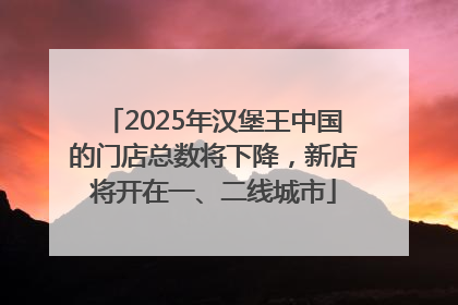 2025年汉堡王中国的门店总数将下降，新店将开在一、二线城市