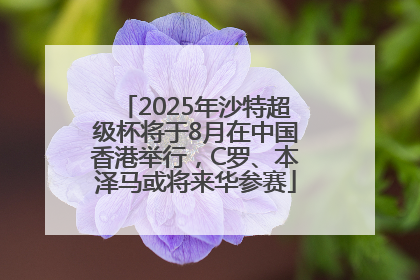 2025年沙特超级杯将于8月在中国香港举行，C罗、本泽马或将来华参赛