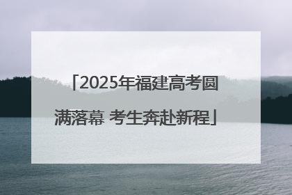2025年福建高考圆满落幕 考生奔赴新程