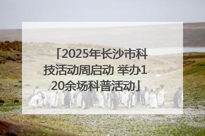 2025年长沙市科技活动周启动 举办120余场科普活动