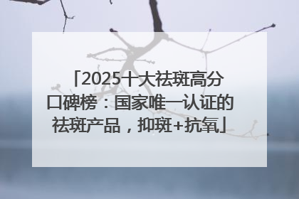 2025十大祛斑高分口碑榜：国家唯一认证的祛斑产品，抑斑+抗氧