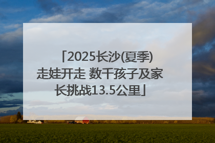 2025长沙(夏季)走娃开走 数千孩子及家长挑战13.5公里