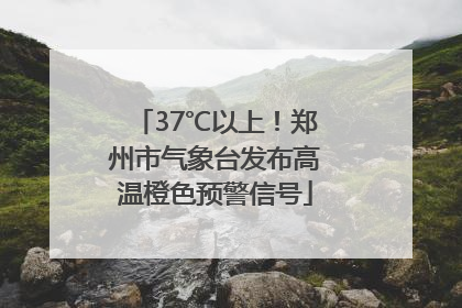 37℃以上！郑州市气象台发布高温橙色预警信号