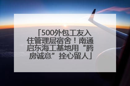 500外包工友入住管理层宿舍！南通启东海工基地用“腾房诚意”拴心留人