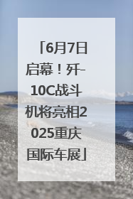 6月7日启幕！歼-10C战斗机将亮相2025重庆国际车展